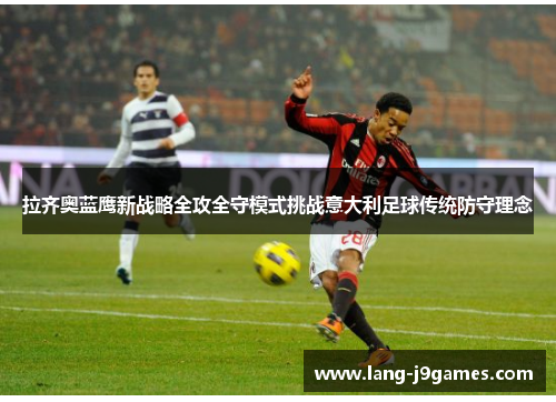 拉齐奥蓝鹰新战略全攻全守模式挑战意大利足球传统防守理念 拉齐奥蓝鹰新战略全攻全守模式挑战意大利足球传统防守理念