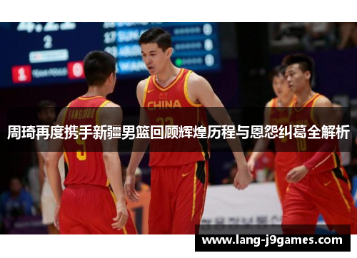 周琦再度携手新疆男篮回顾辉煌历程与恩怨纠葛全解析