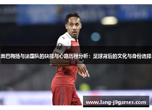 奥巴梅扬与法国队的抉择与心路历程分析：足球背后的文化与身份选择