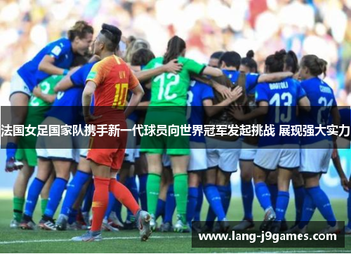 法国女足国家队携手新一代球员向世界冠军发起挑战 展现强大实力 法国女足国家队携手新一代球员向世界冠军发起挑战 展现强大实力