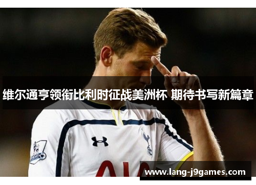 维尔通亨领衔比利时征战美洲杯 期待书写新篇章 维尔通亨领衔比利时征战美洲杯 期待书写新篇章