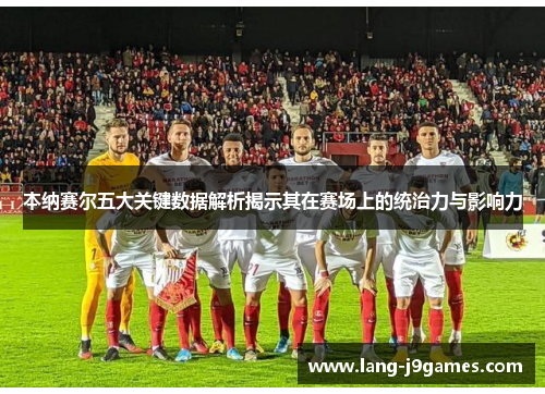 本纳赛尔五大关键数据解析揭示其在赛场上的统治力与影响力