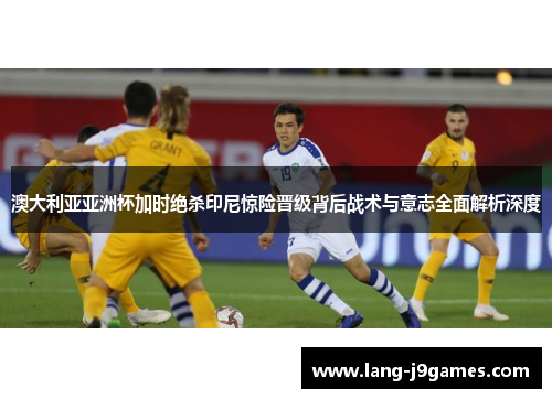 澳大利亚亚洲杯加时绝杀印尼惊险晋级背后战术与意志全面解析深度