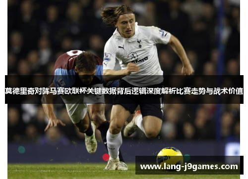 莫德里奇对阵马赛欧联杯关键数据背后逻辑深度解析比赛走势与战术价值