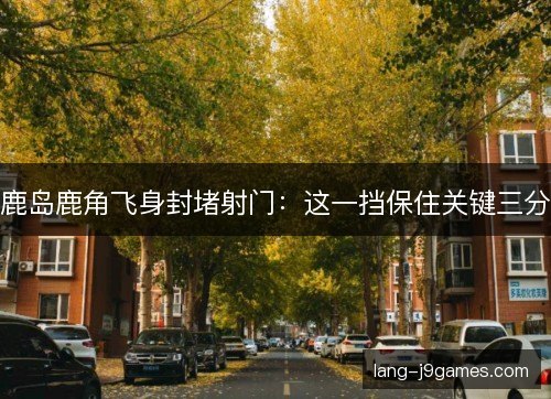 鹿岛鹿角飞身封堵射门：这一挡保住关键三分