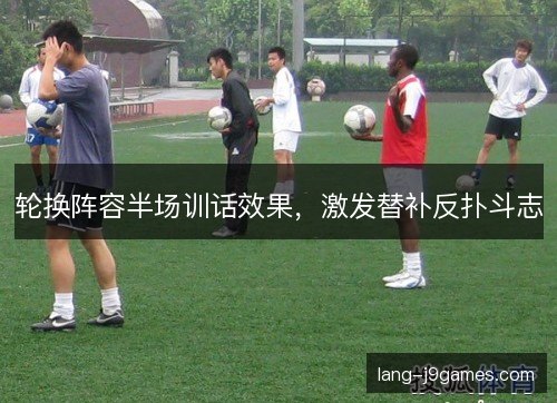 轮换阵容半场训话效果，激发替补反扑斗志