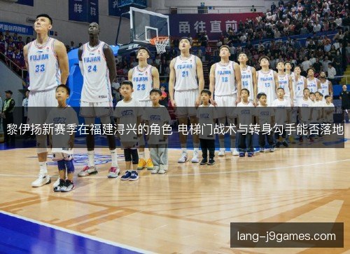 黎伊扬新赛季在福建浔兴的角色 电梯门战术与转身勾手能否落地 黎伊扬新赛季在福建浔兴的角色 电梯门战术与转身勾手能否落地